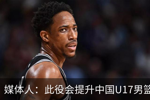 媒体人：此役会提升中国U17男篮的信心 大家该相信自己是有实力的