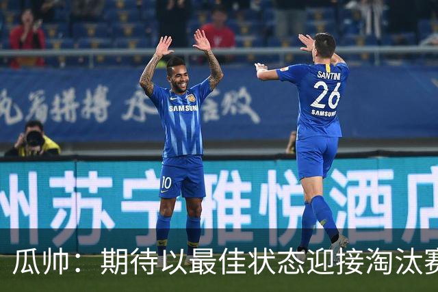 瓜帅：期待以最佳状态迎接淘汰赛 小组赛踢得很顺